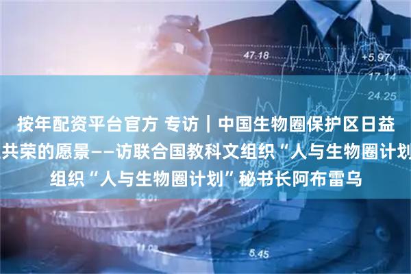 按年配资平台官方 专访｜中国生物圈保护区日益体现人与自然共生共荣的愿景——访联合国教科文组织“人与生物圈计划”秘书长阿布雷乌