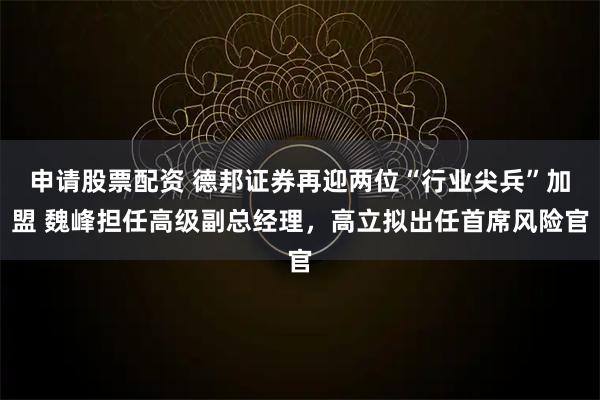 申请股票配资 德邦证券再迎两位“行业尖兵”加盟 魏峰担任高级副总经理，高立拟出任首席风险官