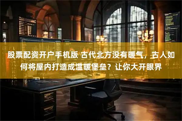 股票配资开户手机版 古代北方没有暖气，古人如何将屋内打造成温暖堡垒？让你大开眼界