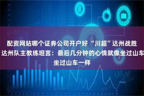 配资网站哪个证券公司开户好 “川超”达州战胜遂宁 达州队主教练坦言：最后几分钟的心情就像坐过山车一样