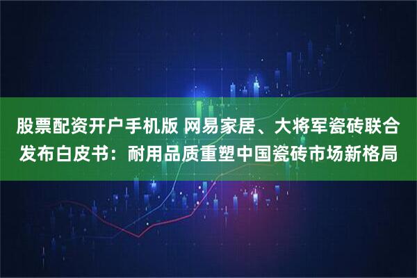 股票配资开户手机版 网易家居、大将军瓷砖联合发布白皮书：耐用品质重塑中国瓷砖市场新格局