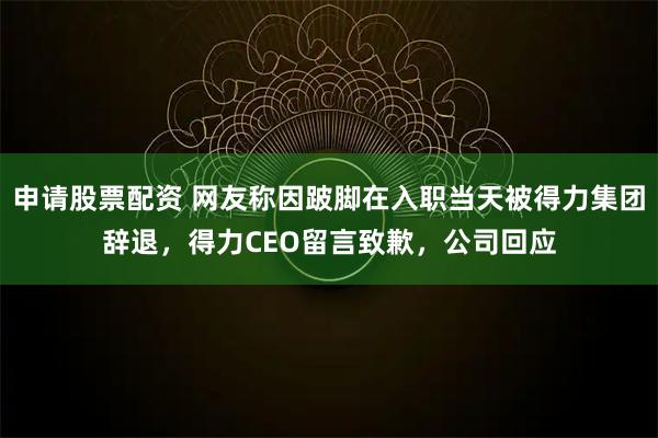 申请股票配资 网友称因跛脚在入职当天被得力集团辞退，得力CEO留言致歉，公司回应