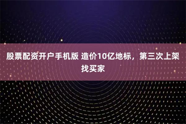 股票配资开户手机版 造价10亿地标，第三次上架找买家