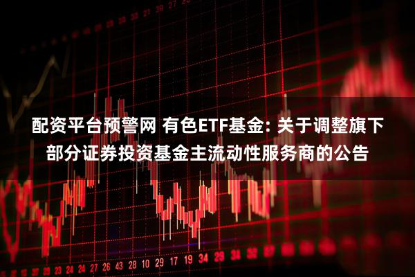 配资平台预警网 有色ETF基金: 关于调整旗下部分证券投资基金主流动性服务商的公告