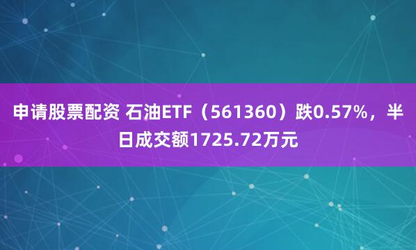 申请股票配资 石油ETF（561360）跌0.57%，半日成交额1725.72万元