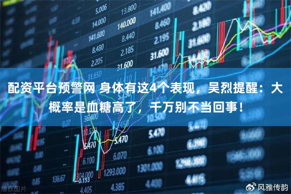 配资平台预警网 身体有这4个表现，吴烈提醒：大概率是血糖高了，千万别不当回事！