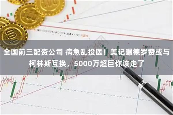 全国前三配资公司 病急乱投医！美记曝德罗赞或与柯林斯互换，5000万超巨你该走了