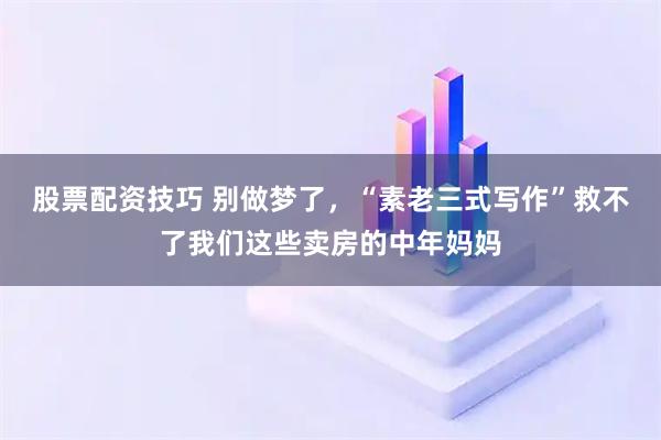 股票配资技巧 别做梦了，“素老三式写作”救不了我们这些卖房的中年妈妈