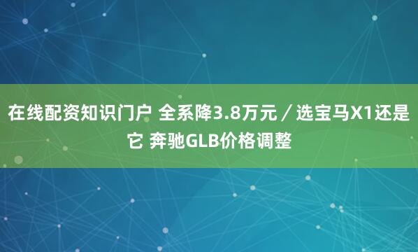 在线配资知识门户 全系降3.8万元／选宝马X1还是它 奔驰GLB价格调整