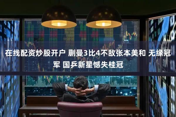 在线配资炒股开户 蒯曼3比4不敌张本美和 无缘冠军 国乒新星憾失桂冠