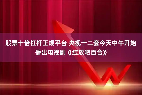 股票十倍杠杆正规平台 央视十二套今天中午开始播出电视剧《绽放吧百合》