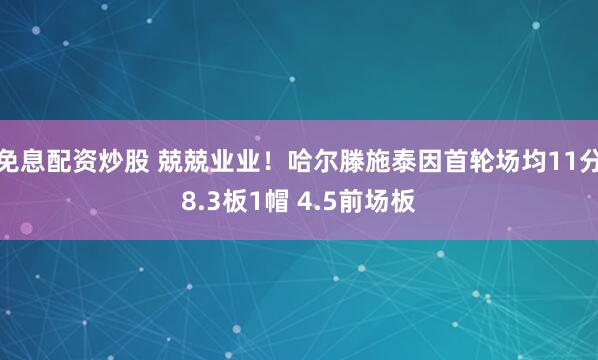 免息配资炒股 兢兢业业！哈尔滕施泰因首轮场均11分8.3板1帽 4.5前场板