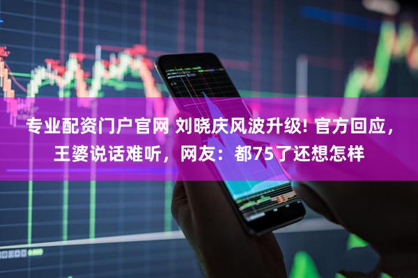 专业配资门户官网 刘晓庆风波升级! 官方回应，王婆说话难听，网友：都75了还想怎样