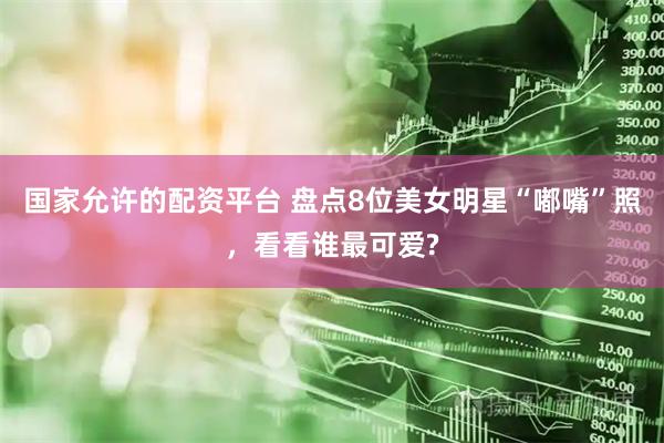 国家允许的配资平台 盘点8位美女明星“嘟嘴”照，看看谁最可爱?