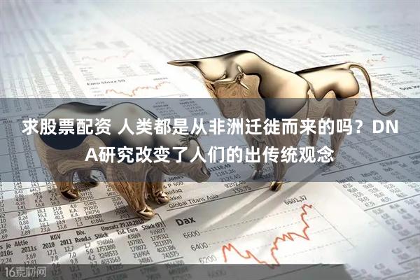 求股票配资 人类都是从非洲迁徙而来的吗？DNA研究改变了人们的出传统观念