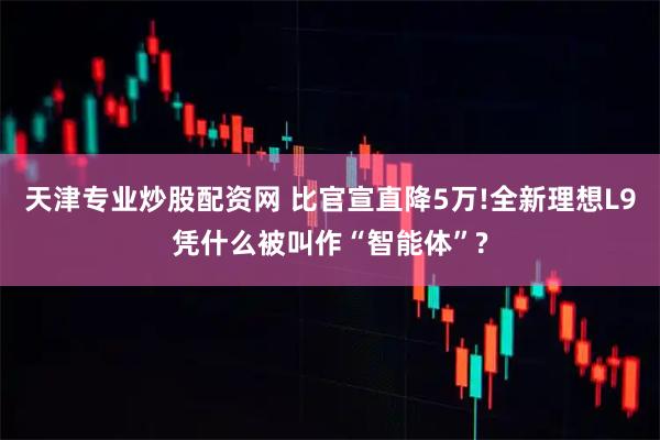 天津专业炒股配资网 比官宣直降5万!全新理想L9凭什么被叫作“智能体”?