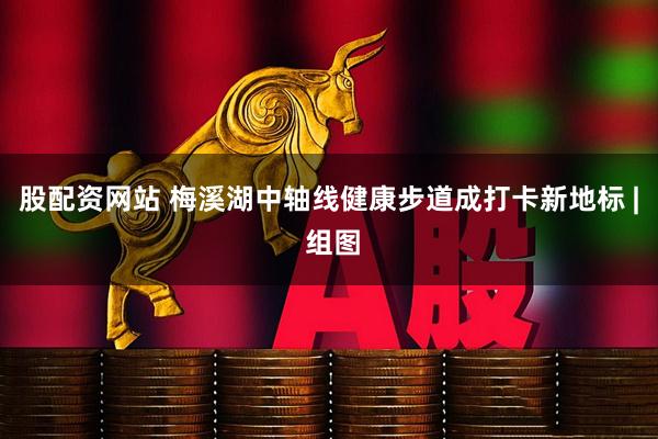 股配资网站 梅溪湖中轴线健康步道成打卡新地标 | 组图