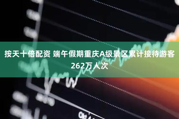 按天十倍配资 端午假期重庆A级景区累计接待游客262万人次