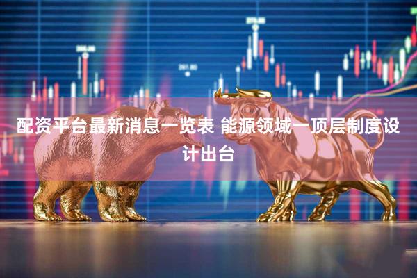 配资平台最新消息一览表 能源领域一顶层制度设计出台