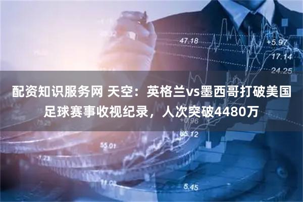 配资知识服务网 天空：英格兰vs墨西哥打破美国足球赛事收视纪录，人次突破4480万