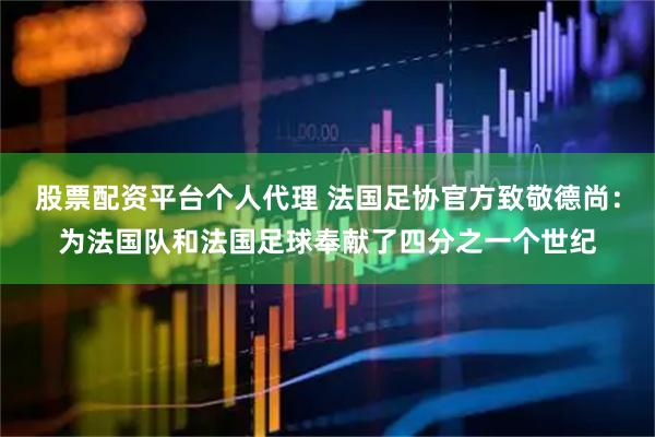 股票配资平台个人代理 法国足协官方致敬德尚:为法国队和法国足球奉献了四分之一个世纪
