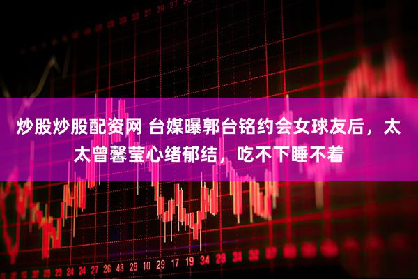 炒股炒股配资网 台媒曝郭台铭约会女球友后，太太曾馨莹心绪郁结，吃不下睡不着