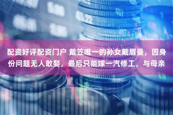 配资好评配资门户 戴笠唯一的孙女戴眉曼，因身份问题无人敢娶，最后只能嫁一汽修工，与母亲