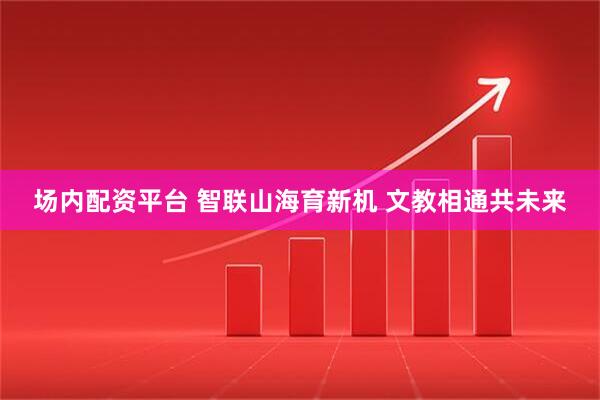 场内配资平台 智联山海育新机 文教相通共未来