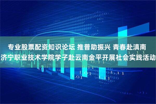 专业股票配资知识论坛 推普助振兴 青春赴滇南 济宁职业技术学院学子赴云南金平开展社会实践活动